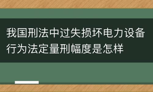 我国刑法中过失损坏电力设备行为法定量刑幅度是怎样