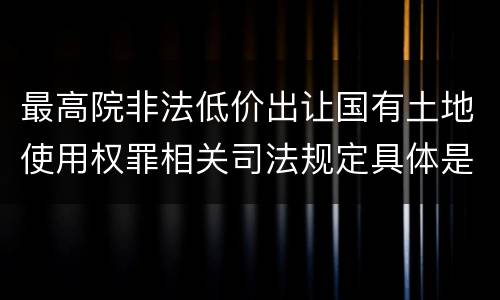 最高院非法低价出让国有土地使用权罪相关司法规定具体是什么重要内容