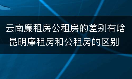 云南廉租房公租房的差别有啥 昆明廉租房和公租房的区别