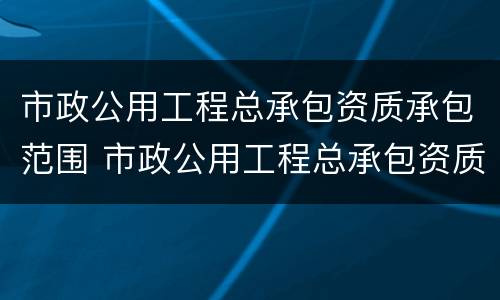 市政公用工程总承包资质承包范围 市政公用工程总承包资质承包范围有哪些