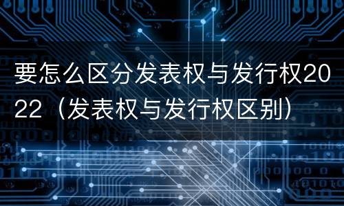 要怎么区分发表权与发行权2022（发表权与发行权区别）