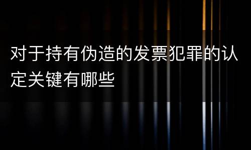 对于持有伪造的发票犯罪的认定关键有哪些