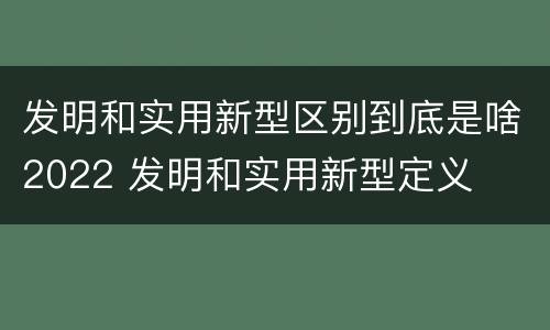 发明和实用新型区别到底是啥2022 发明和实用新型定义