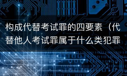 构成代替考试罪的四要素（代替他人考试罪属于什么类犯罪）