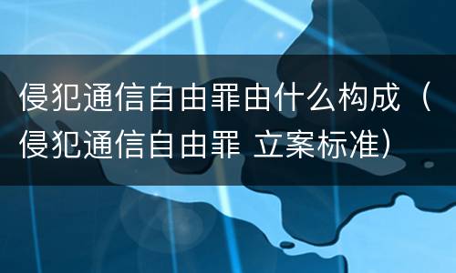 侵犯通信自由罪由什么构成（侵犯通信自由罪 立案标准）
