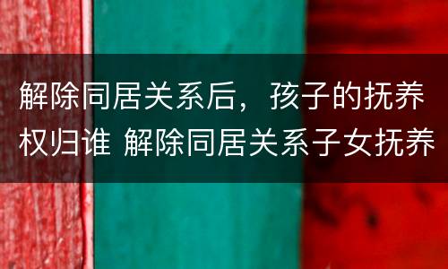 解除同居关系后，孩子的抚养权归谁 解除同居关系子女抚养协议