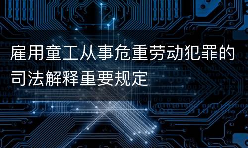 雇用童工从事危重劳动犯罪的司法解释重要规定