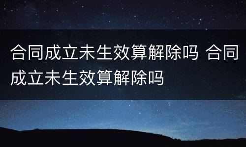 合同成立未生效算解除吗 合同成立未生效算解除吗