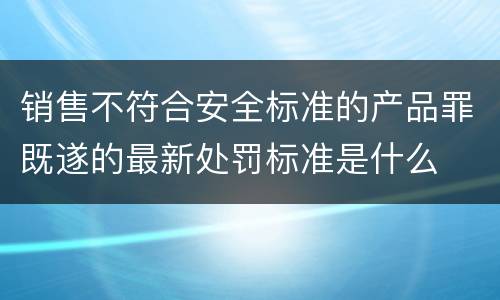 销售不符合安全标准的产品罪既遂的最新处罚标准是什么