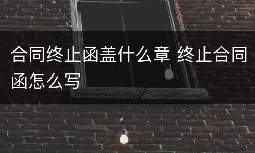 合同终止函盖什么章 终止合同函怎么写