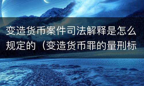 变造货币案件司法解释是怎么规定的（变造货币罪的量刑标准）