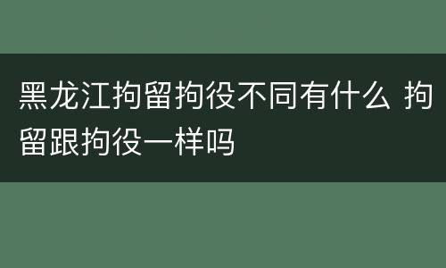 黑龙江拘留拘役不同有什么 拘留跟拘役一样吗