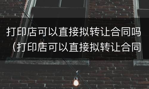 打印店可以直接拟转让合同吗（打印店可以直接拟转让合同吗知乎）