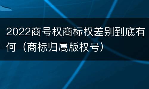 2022商号权商标权差别到底有何（商标归属版权号）