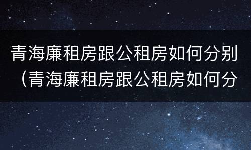 青海廉租房跟公租房如何分别（青海廉租房跟公租房如何分别出租）