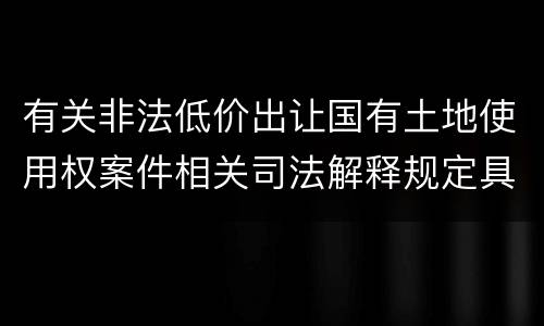 有关非法低价出让国有土地使用权案件相关司法解释规定具体是什么