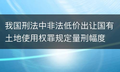 我国刑法中非法低价出让国有土地使用权罪规定量刑幅度