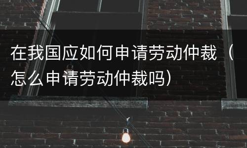 在我国应如何申请劳动仲裁（怎么申请劳动仲裁吗）