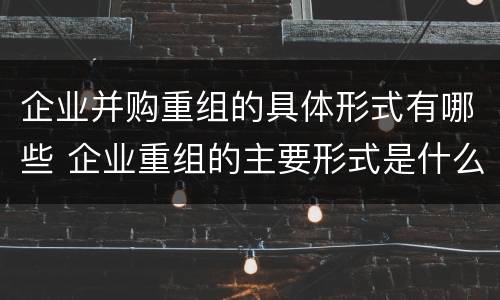 企业并购重组的具体形式有哪些 企业重组的主要形式是什么并购与重组是什么关系