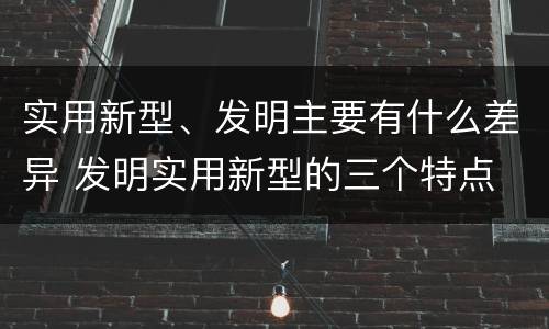 实用新型、发明主要有什么差异 发明实用新型的三个特点