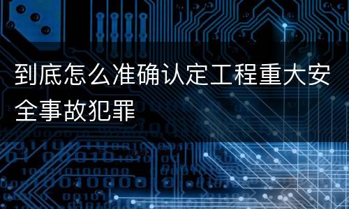 到底怎么准确认定工程重大安全事故犯罪