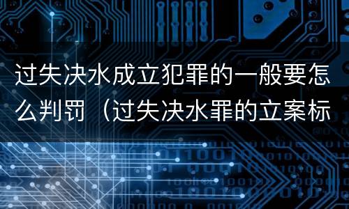 过失决水成立犯罪的一般要怎么判罚（过失决水罪的立案标准）