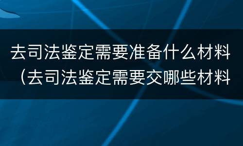 去司法鉴定需要准备什么材料（去司法鉴定需要交哪些材料）