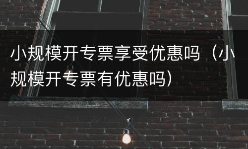小规模开专票享受优惠吗（小规模开专票有优惠吗）