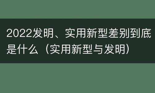 2022发明、实用新型差别到底是什么（实用新型与发明）