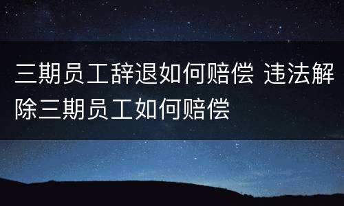 三期员工辞退如何赔偿 违法解除三期员工如何赔偿