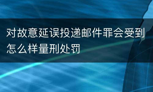 对故意延误投递邮件罪会受到怎么样量刑处罚