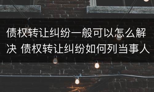 债权转让纠纷一般可以怎么解决 债权转让纠纷如何列当事人
