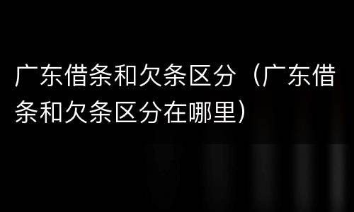 广东借条和欠条区分（广东借条和欠条区分在哪里）