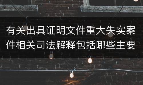 有关出具证明文件重大失实案件相关司法解释包括哪些主要规定