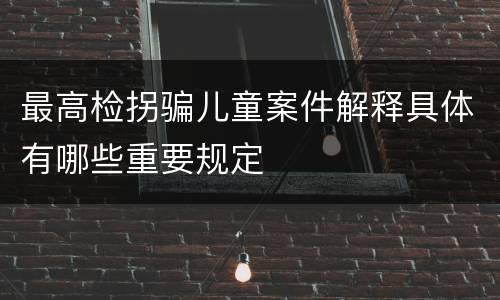 最高检拐骗儿童案件解释具体有哪些重要规定
