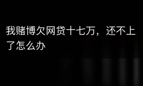 我赌博欠网贷十七万，还不上了怎么办