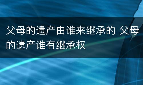 父母的遗产由谁来继承的 父母的遗产谁有继承权