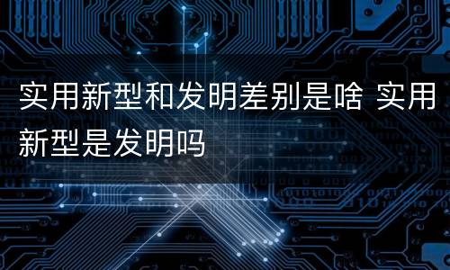 实用新型和发明差别是啥 实用新型是发明吗