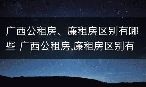 广西公租房、廉租房区别有哪些 广西公租房,廉租房区别有哪些呢