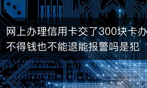网上办理信用卡交了300块卡办不得钱也不能退能报警吗是犯法吗