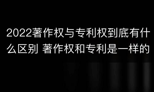 2022著作权与专利权到底有什么区别 著作权和专利是一样的吗