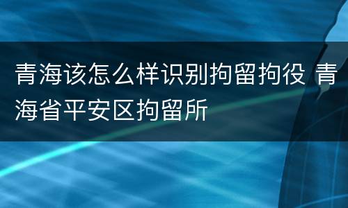 青海该怎么样识别拘留拘役 青海省平安区拘留所