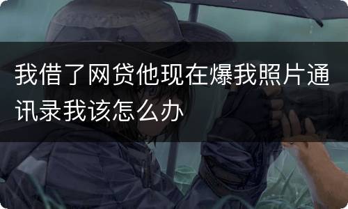 我借了网贷他现在爆我照片通讯录我该怎么办