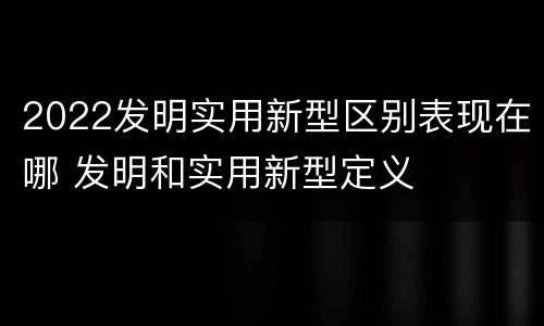 2022发明实用新型区别表现在哪 发明和实用新型定义