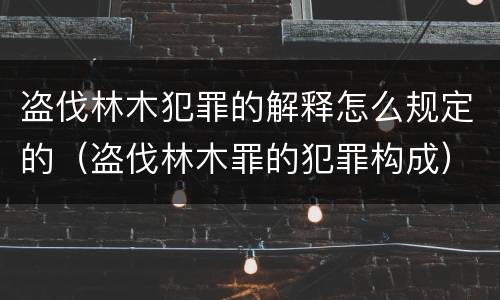 盗伐林木犯罪的解释怎么规定的（盗伐林木罪的犯罪构成）