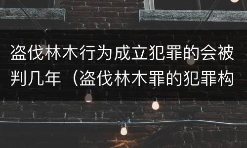 盗伐林木行为成立犯罪的会被判几年（盗伐林木罪的犯罪构成）