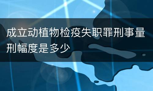 成立动植物检疫失职罪刑事量刑幅度是多少
