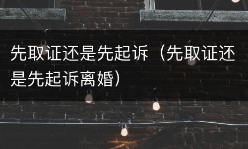 先取证还是先起诉（先取证还是先起诉离婚）