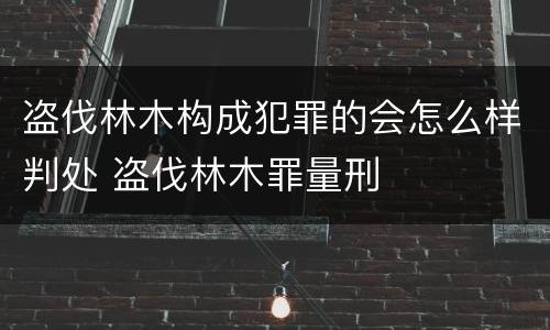 盗伐林木构成犯罪的会怎么样判处 盗伐林木罪量刑