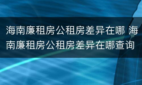 海南廉租房公租房差异在哪 海南廉租房公租房差异在哪查询